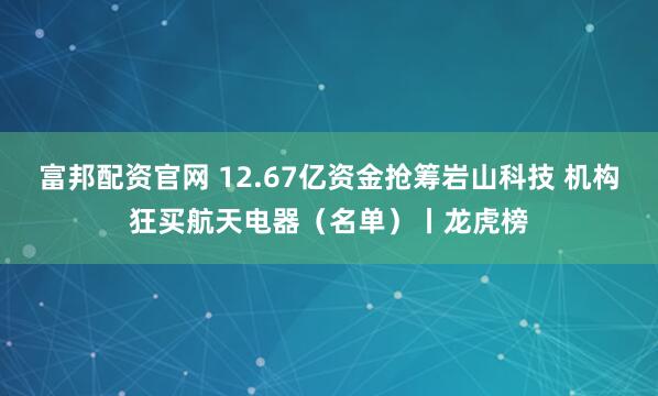 富邦配资官网 12.67亿资金抢筹岩山科技 机构狂买航天电器（名单）丨龙虎榜