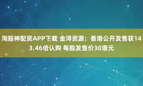 淘股神配资APP下载 金浔资源：香港公开发售获143.46倍认购 每股发售价30港元
