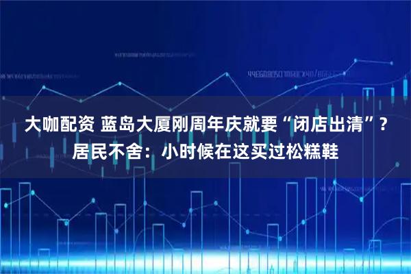 大咖配资 蓝岛大厦刚周年庆就要“闭店出清”？居民不舍：小时候在这买过松糕鞋