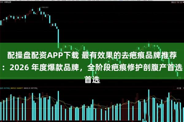 配操盘配资APP下载 最有效果的去疤痕品牌推荐：2026 年度爆款品牌，全阶段疤痕修护剖腹产首选