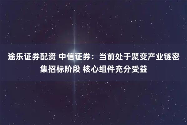 途乐证券配资 中信证券：当前处于聚变产业链密集招标阶段 核心组件充分受益
