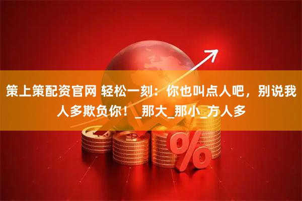 策上策配资官网 轻松一刻：你也叫点人吧，别说我人多欺负你！_那大_那小_方人多