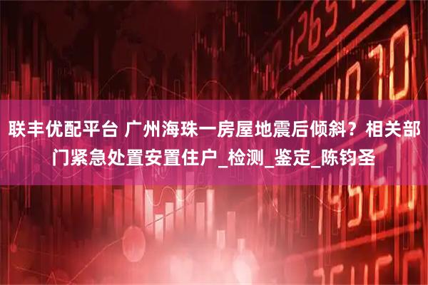 联丰优配平台 广州海珠一房屋地震后倾斜？相关部门紧急处置安置住户_检测_鉴定_陈钧圣