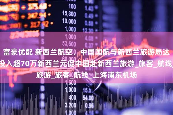 富豪优配 新西兰航空、中国国航与新西兰旅游局达成战略合作，投入超70万新西兰元促中国赴新西兰旅游_旅客_航线_上海浦东机场
