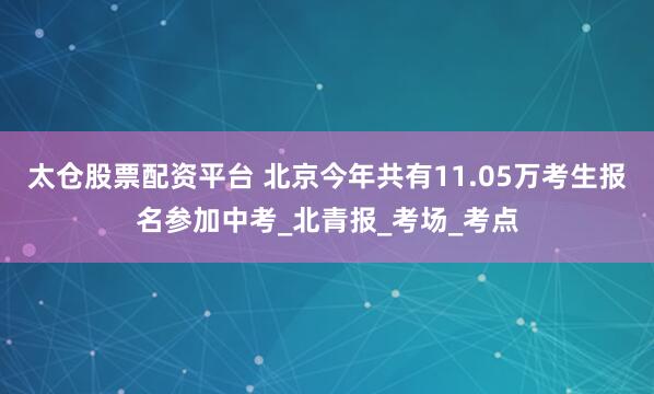 太仓股票配资平台 北京今年共有11.05万考生报名参加中考_北青报_考场_考点