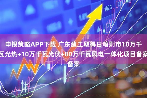 申银策略APP下载 广东建工取得日喀则市10万千瓦光热+10万千瓦光伏+80万千瓦风电一体化项目备案