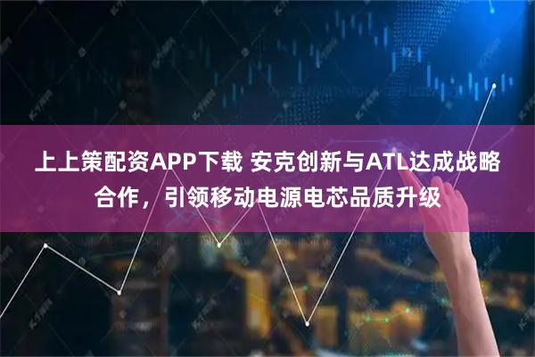上上策配资APP下载 安克创新与ATL达成战略合作，引领移动电源电芯品质升级