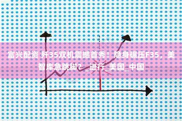 富兴配资 歼35双机震撼首秀！隐身碾压F35，美智库急跳脚？_进行_美国_中国