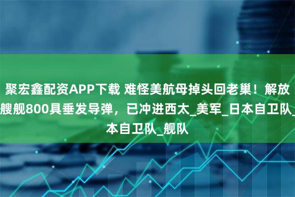 聚宏鑫配资APP下载 难怪美航母掉头回老巢！解放军16艘舰800具垂发导弹，已冲进西太_美军_日本自卫队_舰队