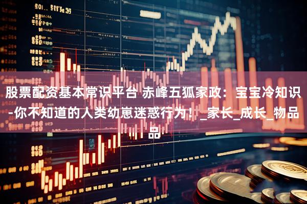 股票配资基本常识平台 赤峰五狐家政：宝宝冷知识-你不知道的人类幼崽迷惑行为！_家长_成长_物品