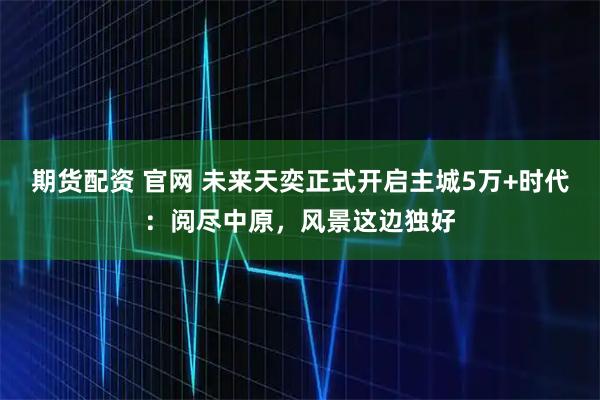 期货配资 官网 未来天奕正式开启主城5万+时代：阅尽中原，风景这边独好