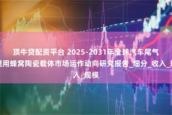 顶牛贷配资平台 2025-2031年全球汽车尾气处理用蜂窝陶瓷载体市场运作动向研究报告_细分_收入_规模