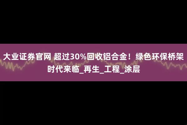 大业证券官网 超过30%回收铝合金！绿色环保桥架时代来临_再生_工程_涂层