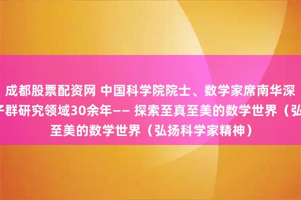 成都股票配资网 中国科学院院士、数学家席南华深耕代数群与量子群研究领域30余年—— 探索至真至美的数学世界（弘扬科学家精神）