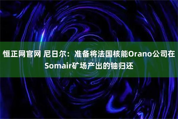 恒正网官网 尼日尔：准备将法国核能Orano公司在Somair矿场产出的铀归还