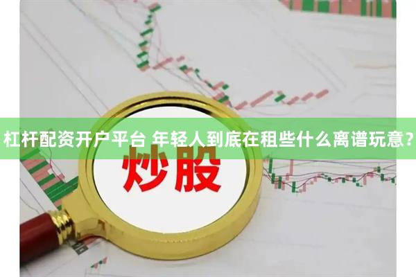 杠杆配资开户平台 年轻人到底在租些什么离谱玩意？