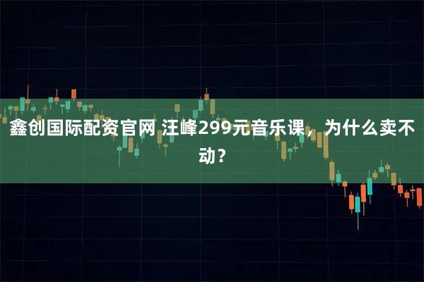 鑫创国际配资官网 汪峰299元音乐课，为什么卖不动？