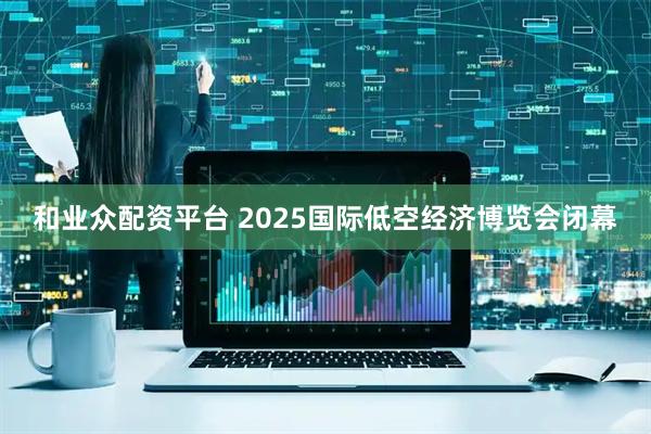 和业众配资平台 2025国际低空经济博览会闭幕
