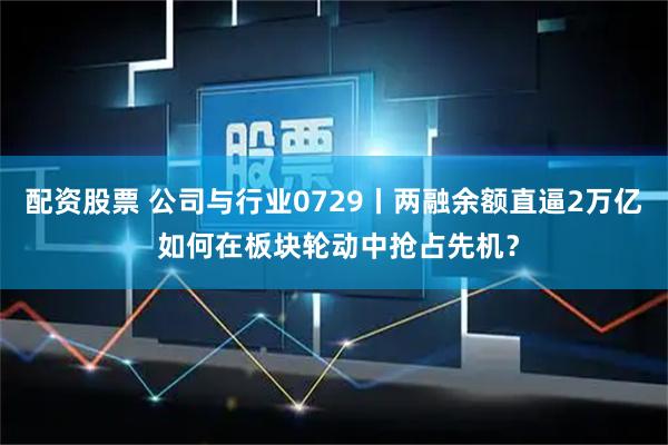 配资股票 公司与行业0729丨两融余额直逼2万亿 如何在板块轮动中抢占先机？