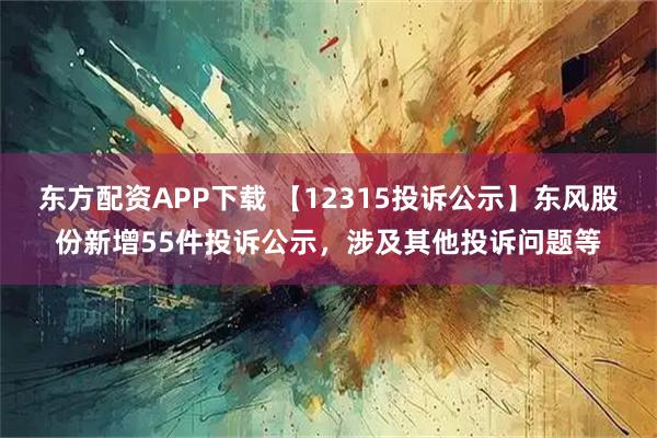 东方配资APP下载 【12315投诉公示】东风股份新增55件投诉公示，涉及其他投诉问题等