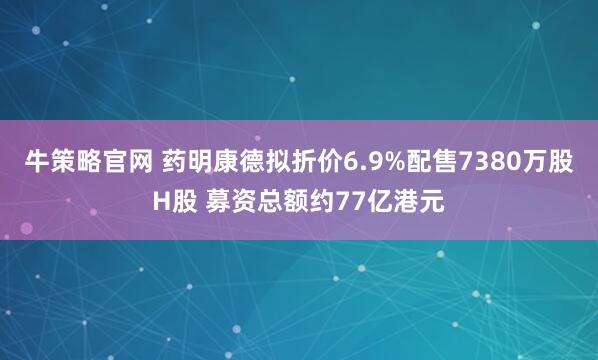牛策略官网 药明康德拟折价6.9%配售7380万股H股 募资总额约77亿港元