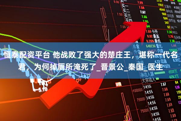 恒泰配资平台 他战败了强大的楚庄王，堪称一代名君，为何掉厕所淹死了_晋景公_秦国_医生