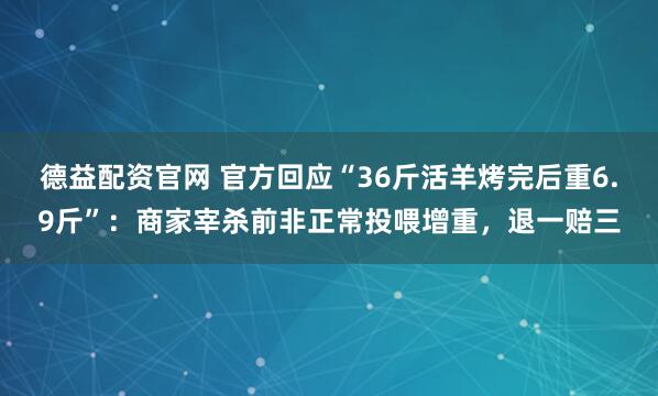 德益配资官网 官方回应“36斤活羊烤完后重6.9斤”:商家宰杀前非正常投喂增重,退一赔三