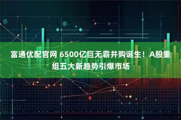 富通优配官网 6500亿巨无霸并购诞生！A股重组五大新趋势引爆市场