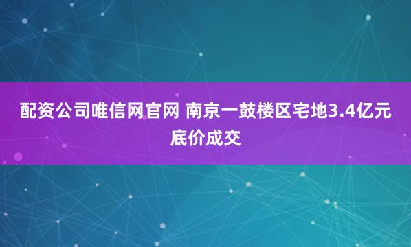 配资公司唯信网官网 南京一鼓楼区宅地3.4亿元底价成交