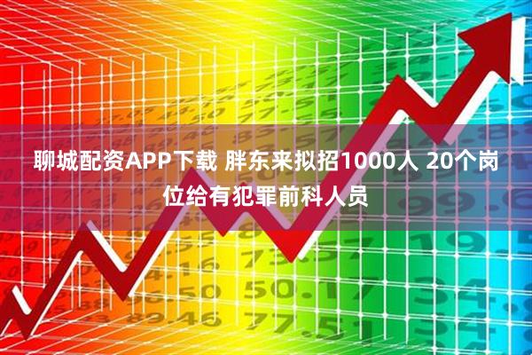 聊城配资APP下载 胖东来拟招1000人 20个岗位给有犯罪前科人员