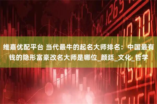 维嘉优配平台 当代最牛的起名大师排名：中国最有钱的隐形富豪改名大师是哪位_颜廷_文化_哲学