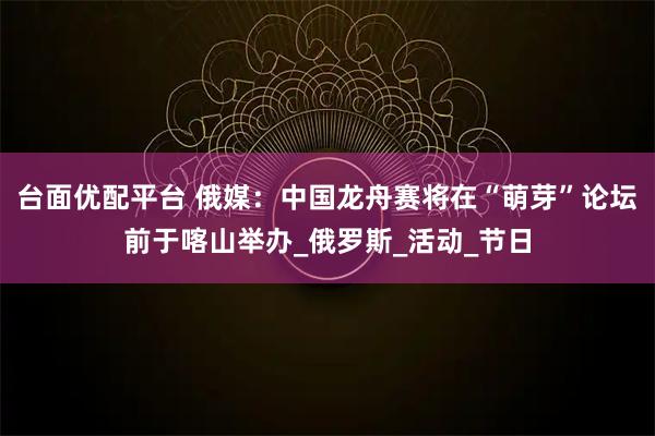 台面优配平台 俄媒：中国龙舟赛将在“萌芽”论坛前于喀山举办_俄罗斯_活动_节日