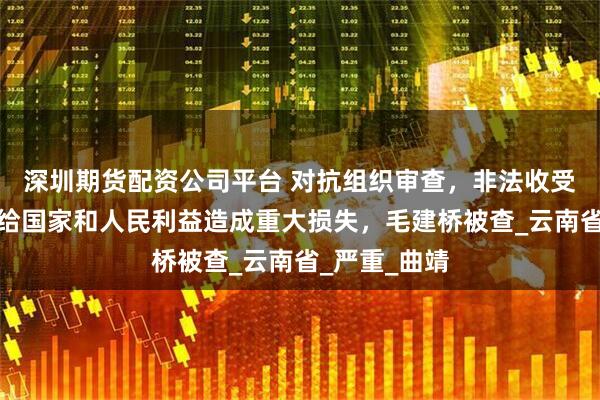 深圳期货配资公司平台 对抗组织审查，非法收受巨额财物，给国家和人民利益造成重大损失，毛建桥被查_云南省_严重_曲靖