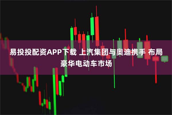 易投投配资APP下载 上汽集团与奥迪携手 布局豪华电动车市场