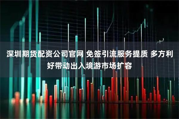深圳期货配资公司官网 免签引流服务提质 多方利好带动出入境游市场扩容