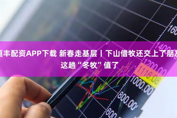 恒丰配资APP下载 新春走基层丨下山借牧还交上了朋友 这趟“冬牧”值了