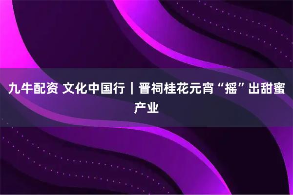 九牛配资 文化中国行｜晋祠桂花元宵“摇”出甜蜜产业
