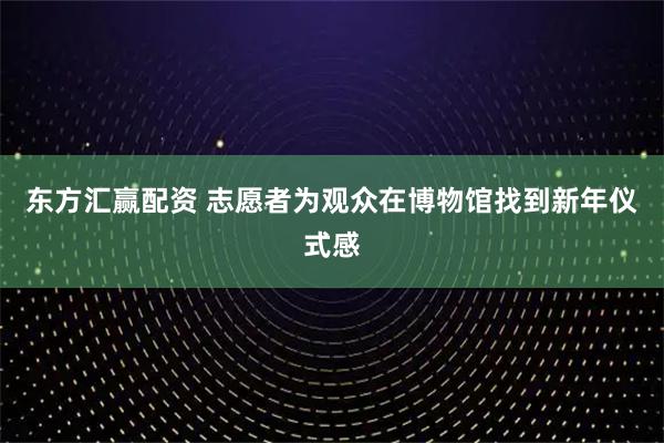 东方汇赢配资 志愿者为观众在博物馆找到新年仪式感