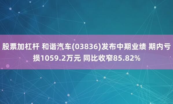 股票加杠杆 和谐汽车(03836)发布中期业绩 期内亏损1059.2万元 同比收窄85.82%