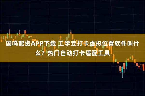 国鸣配资APP下载 工学云打卡虚拟位置软件叫什么？热门自动打卡适配工具