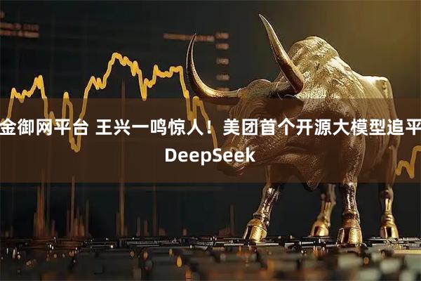 金御网平台 王兴一鸣惊人！美团首个开源大模型追平DeepSeek