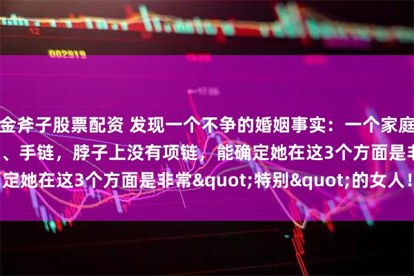 金斧子股票配资 发现一个不争的婚姻事实：一个家庭中，女人手上没有手镯、手链，脖子上没有项链，能确定她在这3个方面是非常"特别"的女人！