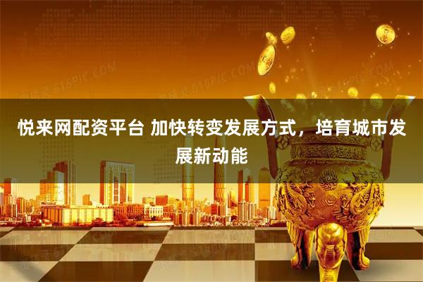 悦来网配资平台 加快转变发展方式，培育城市发展新动能