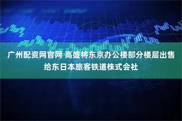 广州配资网官网 高盛将东京办公楼部分楼层出售给东日本旅客铁道株式会社