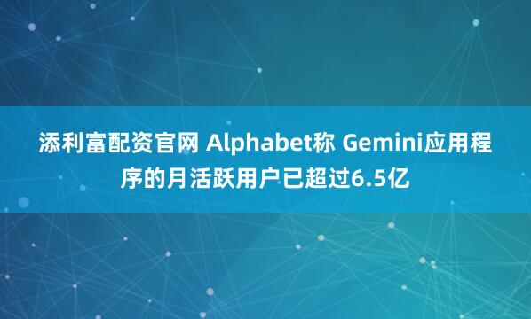添利富配资官网 Alphabet称 Gemini应用程序的月活跃用户已超过6.5亿