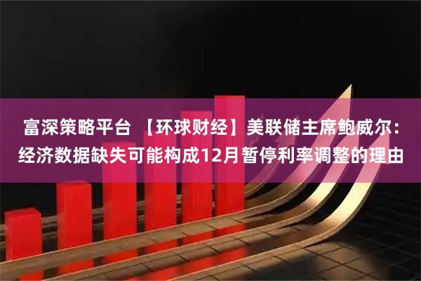 富深策略平台 【环球财经】美联储主席鲍威尔:经济数据缺失可能构成12月暂停利率调整的理由