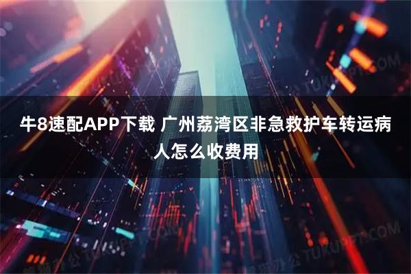 牛8速配APP下载 广州荔湾区非急救护车转运病人怎么收费用