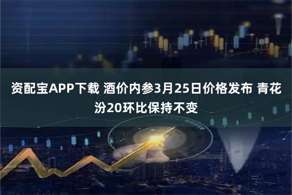 资配宝APP下载 酒价内参3月25日价格发布 青花汾20环比保持不变